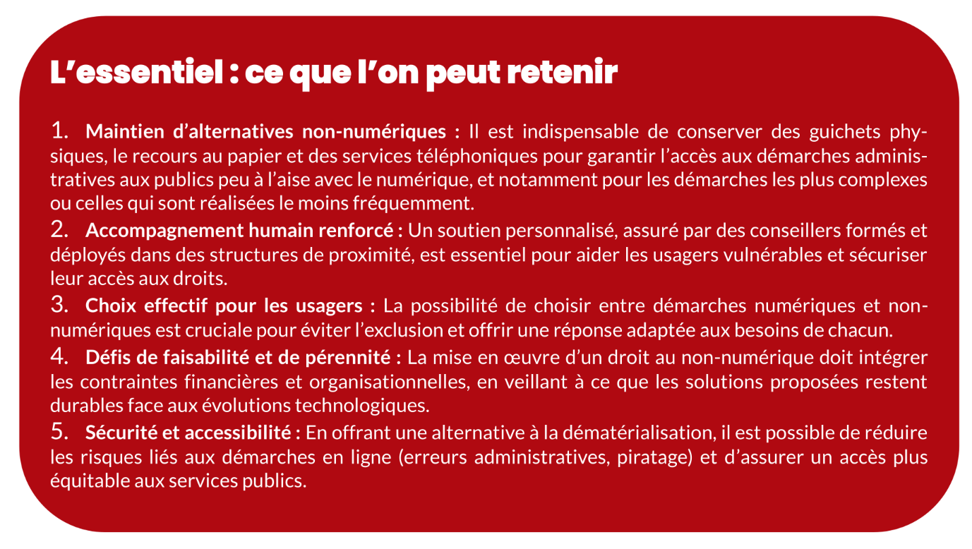 L’essentiel : ce que l’on peut retenir 1. Maintien d’alternatives non-numériques : Il est indispensable de conserver des guichets phy- siques, le recours au papier et des services téléphoniques pour garantir l’accès aux démarches adminis- tratives aux publics peu à l’aise avec le numérique, et notamment pour les démarches les plus complexes ou celles qui sont réalisées le moins fréquemment. 2. Accompagnement humain renforcé : Un soutien personnalisé, assuré par des conseillers formés et déployés dans des structures de proximité, est essentiel pour aider les usagers vulnérables et sécuriser leur accès aux droits. 3. Choix effectif pour les usagers : La possibilité de choisir entre démarches numériques et non- numériques est cruciale pour éviter l’exclusion et offrir une réponse adaptée aux besoins de chacun. 4. Défis de faisabilité et de pérennité : La mise en œuvre d’un droit au non-numérique doit intégrer les contraintes financières et organisationnelles, en veillant à ce que les solutions proposées restent durables face aux évolutions technologiques. 5. Sécurité et accessibilité : En offrant une alternative à la dématérialisation, il est possible de réduire les risques liés aux démarches en ligne (erreurs administratives, piratage) et d’assurer un accès plus équitable aux services publics